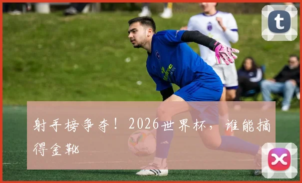 射手榜争夺！2026世界杯，谁能摘得金靴