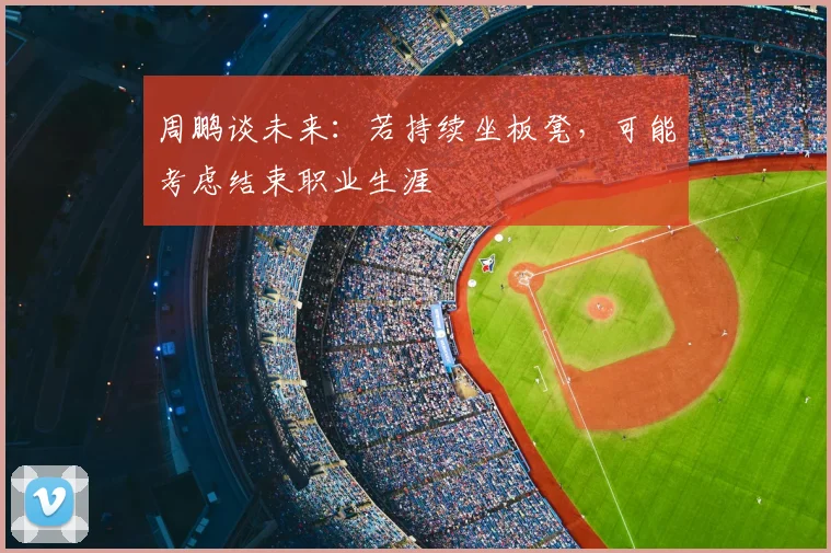 周鹏谈未来：若持续坐板凳，可能考虑结束职业生涯