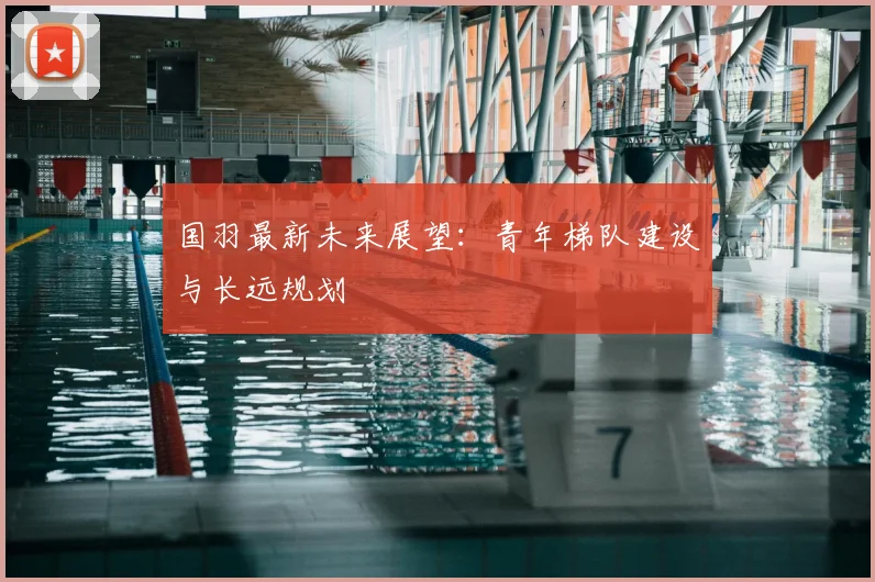 国羽最新未来展望:青年梯队建设与长远规划