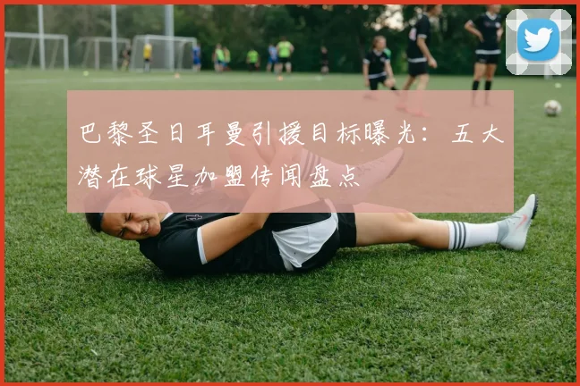 巴黎圣日耳曼引援目标曝光：五大潜在球星加盟传闻盘点