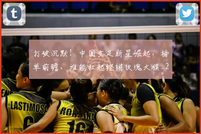 打破沉默！中国女足新星崛起，榜单前瞻，谁能扛起铿锵玫瑰大旗_20260526085057