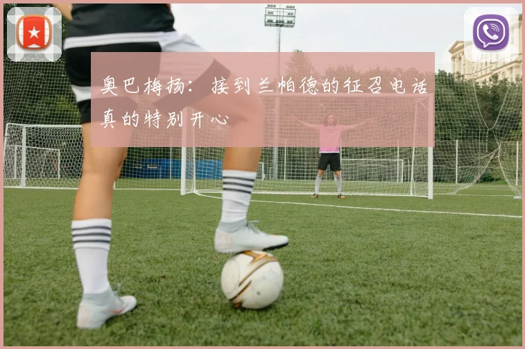 奥巴梅扬：接到兰帕德的征召电话真的特别开心