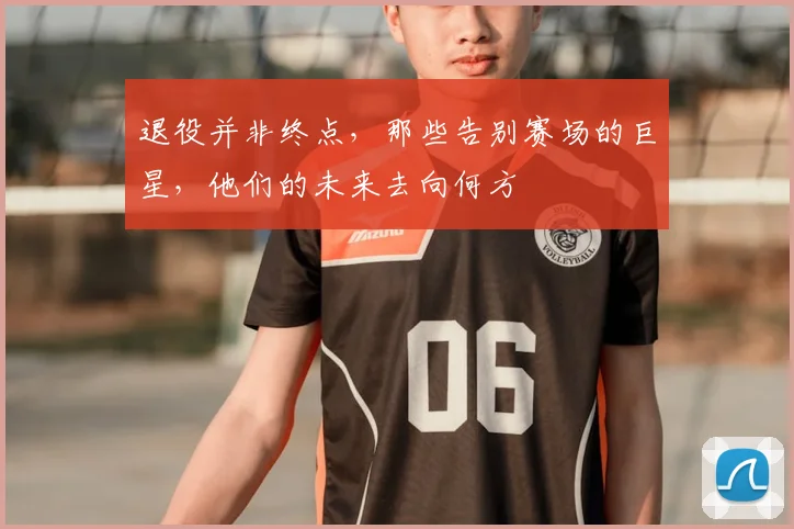 退役并非终点，那些告别赛场的巨星，他们的未来去向何方