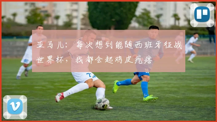 亚马儿:每次想到能随西班牙征战世界杯,我都会起鸡皮疙瘩