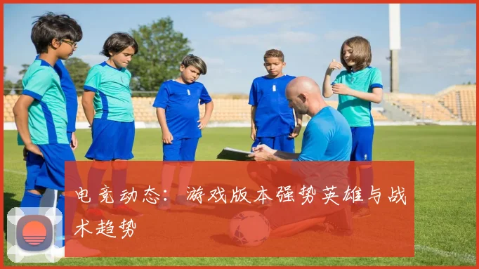 电竞动态:游戏版本强势英雄与战术趋势