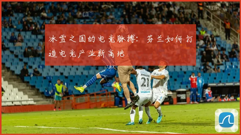 冰雪之国的电竞脉搏:芬兰如何打造电竞产业新高地