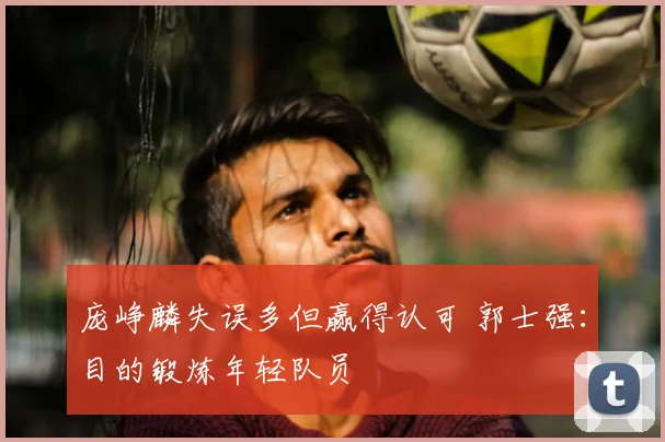 庞峥麟失误多但赢得认可 郭士强：目的锻炼年轻队员