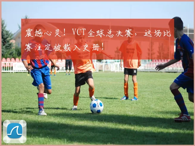 震撼心灵！VCT全球总决赛，这场比赛注定被载入史册！
