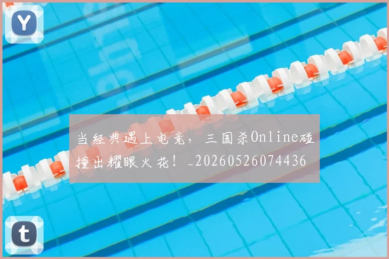 当经典遇上电竞，三国杀Online碰撞出耀眼火花！_20260526074436