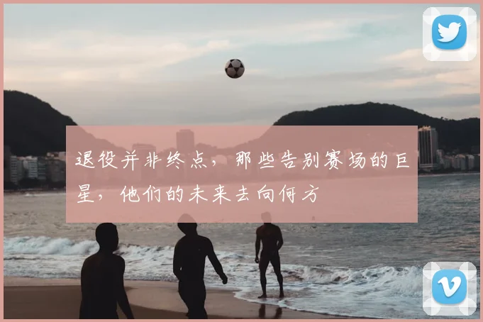 退役并非终点，那些告别赛场的巨星，他们的未来去向何方