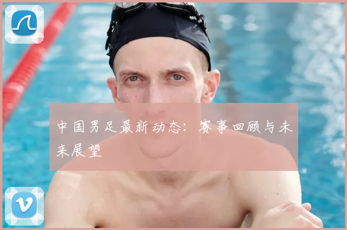 中国男足最新动态：赛事回顾与未来展望