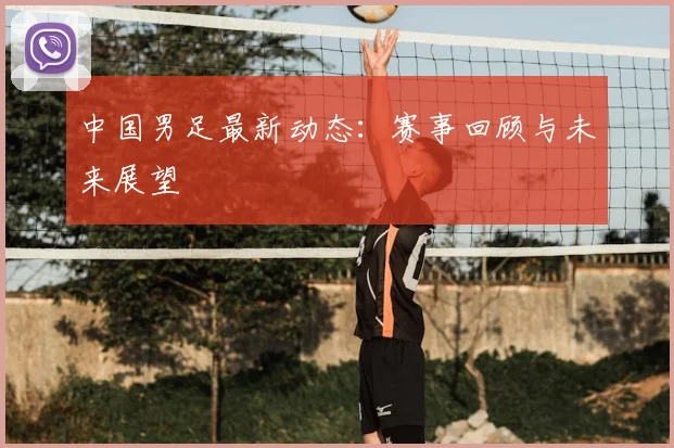 中国男足最新动态：赛事回顾与未来展望