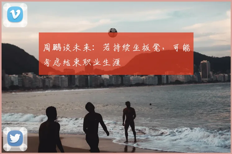 周鹏谈未来：若持续坐板凳，可能考虑结束职业生涯