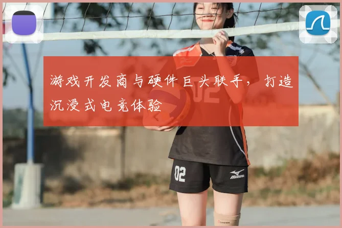 游戏开发商与硬件巨头联手,打造沉浸式电竞体验
