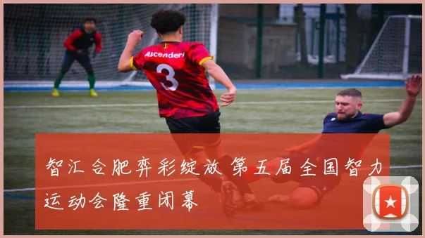 智汇合肥弈彩绽放 第五届全国智力运动会隆重闭幕