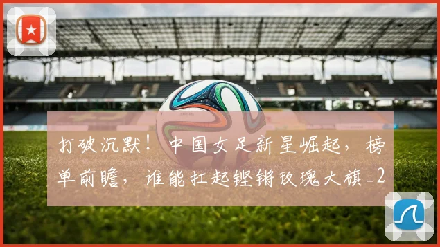 打破沉默！中国女足新星崛起，榜单前瞻，谁能扛起铿锵玫瑰大旗_20260526085057