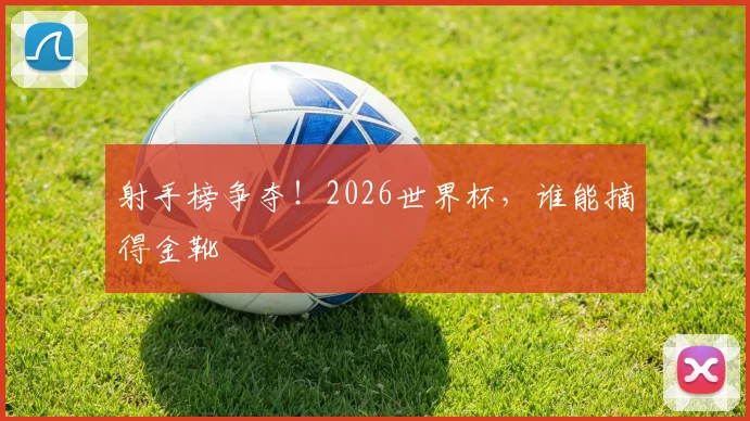射手榜争夺！2026世界杯，谁能摘得金靴