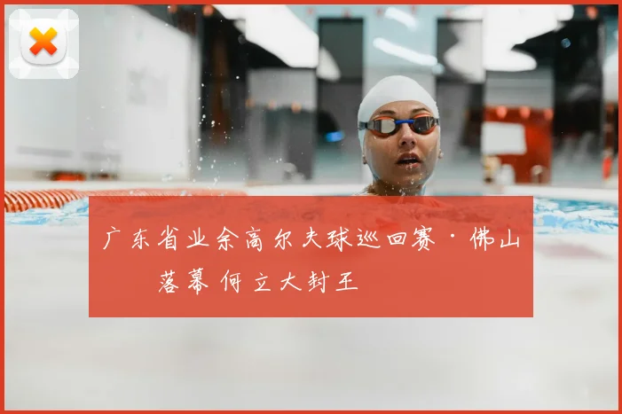 广东省业余高尔夫球巡回赛·佛山站落幕 何立大封王