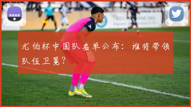 尤伯杯中国队名单公布：谁将带领队伍卫冕？