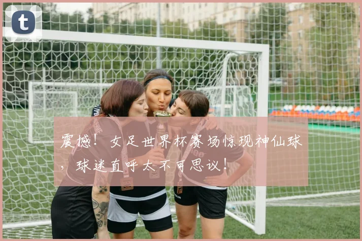 震撼！女足世界杯赛场惊现神仙球，球迷直呼太不可思议！